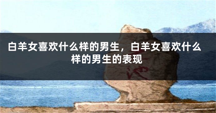 白羊女喜欢什么样的男生，白羊女喜欢什么样的男生的表现
