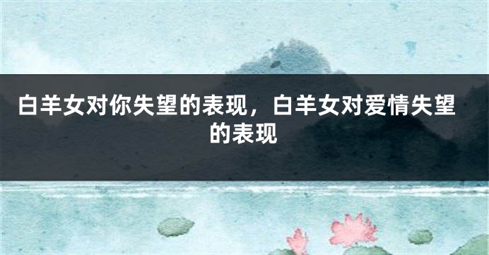 白羊女对你失望的表现，白羊女对爱情失望的表现
