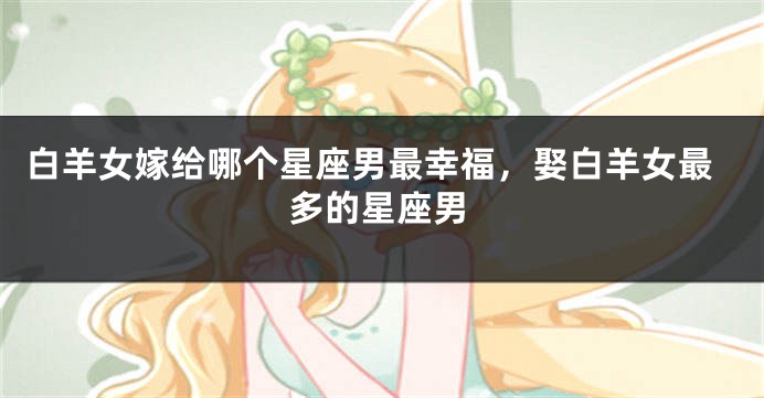 白羊女嫁给哪个星座男最幸福，娶白羊女最多的星座男
