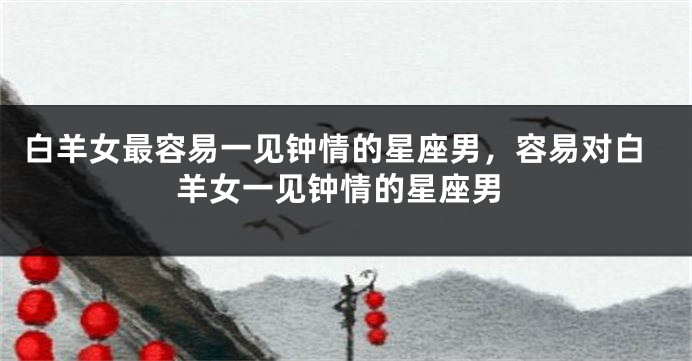 白羊女最容易一见钟情的星座男，容易对白羊女一见钟情的星座男