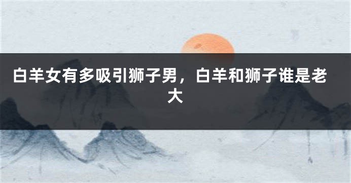 白羊女有多吸引狮子男，白羊和狮子谁是老大
