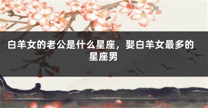 白羊女的老公是什么星座，娶白羊女最多的星座男