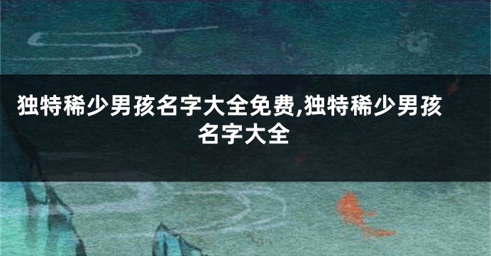 独特稀少男孩名字大全免费,独特稀少男孩名字大全