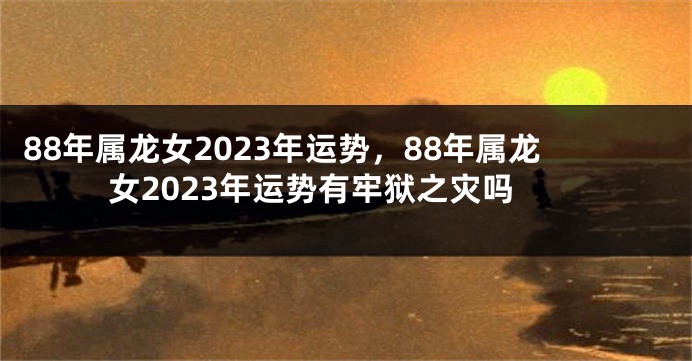 88年属龙女2023年运势，88年属龙女2023年运势有牢狱之灾吗