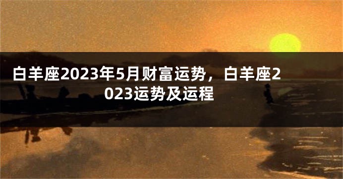 白羊座2023年5月财富运势，白羊座2023运势及运程