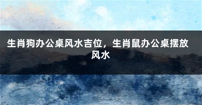 生肖狗办公桌风水吉位，生肖鼠办公桌摆放风水