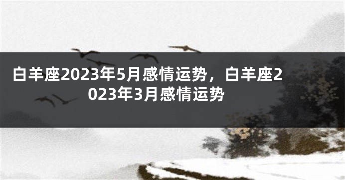 白羊座2023年5月感情运势，白羊座2023年3月感情运势