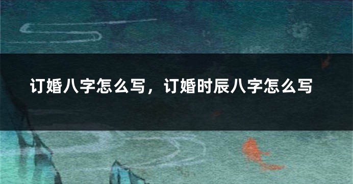 订婚八字怎么写，订婚时辰八字怎么写