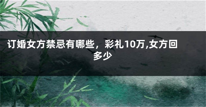订婚女方禁忌有哪些，彩礼10万,女方回多少