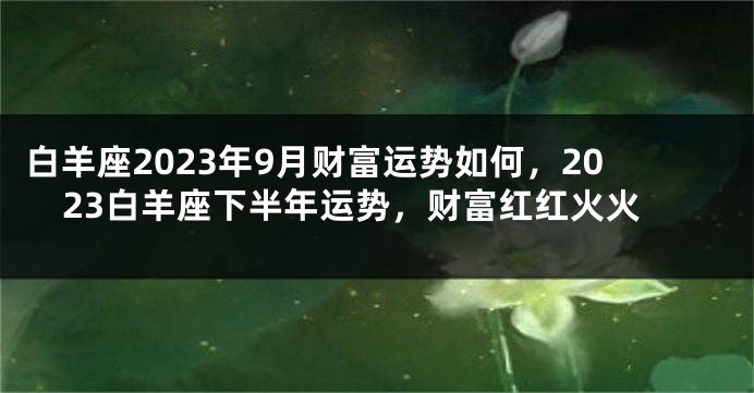 白羊座2023年9月财富运势如何，2023白羊座下半年运势，财富红红火火