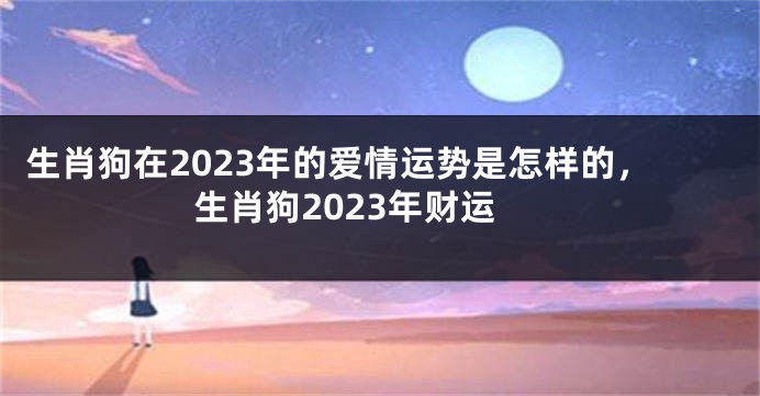 生肖狗在2023年的爱情运势是怎样的，生肖狗2023年财运