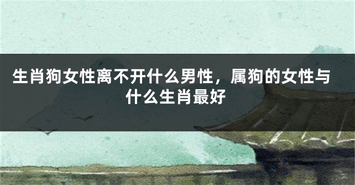 生肖狗女性离不开什么男性，属狗的女性与什么生肖最好