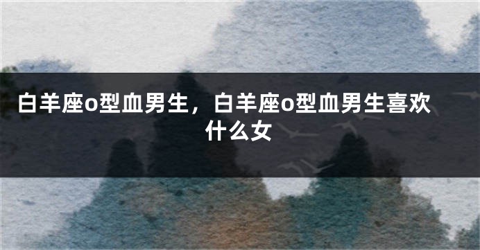 白羊座o型血男生，白羊座o型血男生喜欢什么女