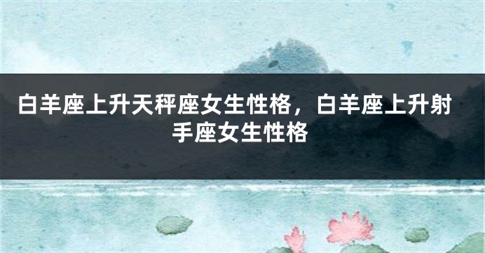 白羊座上升天秤座女生性格，白羊座上升射手座女生性格