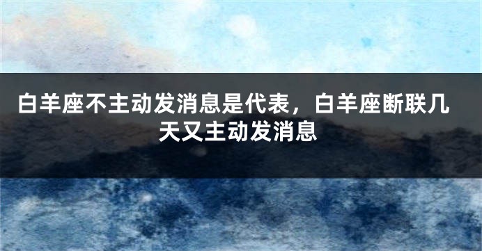 白羊座不主动发消息是代表，白羊座断联几天又主动发消息