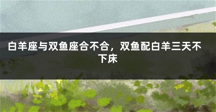 白羊座与双鱼座合不合，双鱼配白羊三天不下床