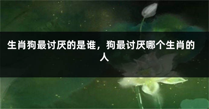 生肖狗最讨厌的是谁，狗最讨厌哪个生肖的人