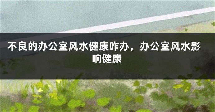 不良的办公室风水健康咋办，办公室风水影响健康