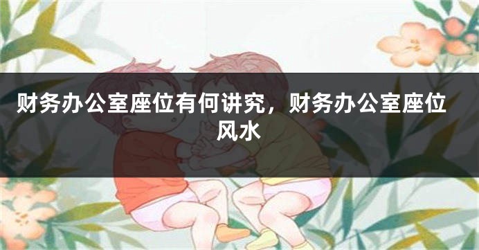 财务办公室座位有何讲究，财务办公室座位风水