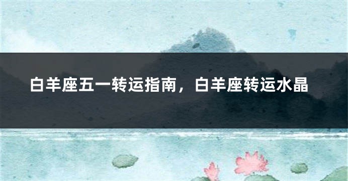 白羊座五一转运指南，白羊座转运水晶