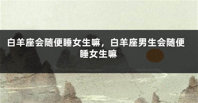 白羊座会随便睡女生嘛，白羊座男生会随便睡女生嘛