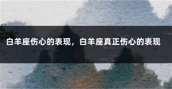 白羊座伤心的表现，白羊座真正伤心的表现