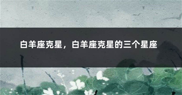 白羊座克星，白羊座克星的三个星座