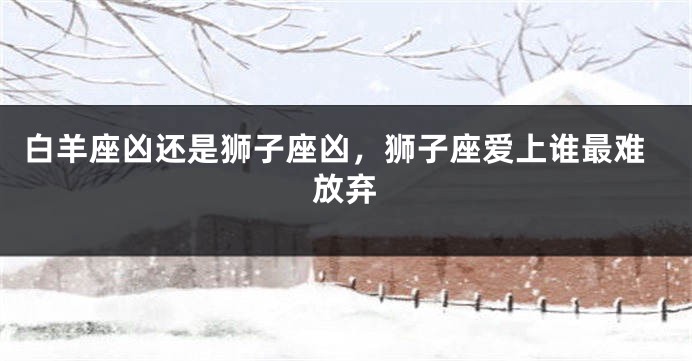 白羊座凶还是狮子座凶，狮子座爱上谁最难放弃