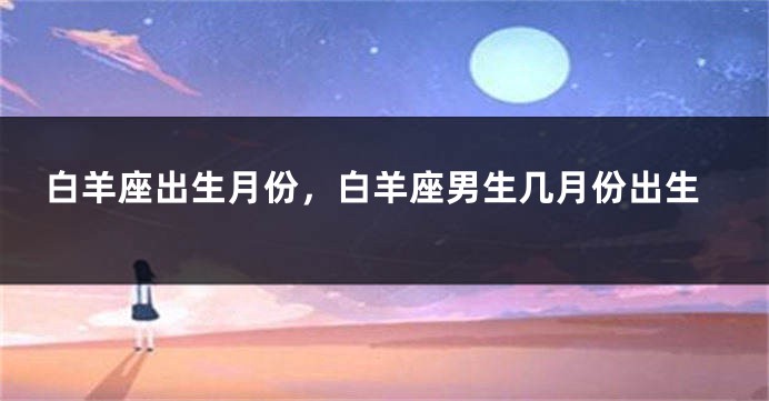 白羊座出生月份，白羊座男生几月份出生
