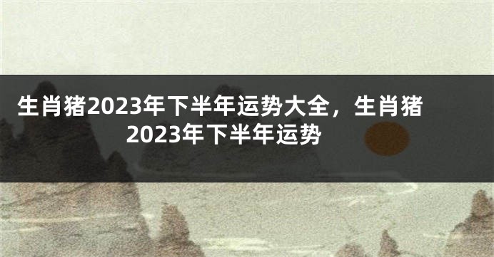 生肖猪2023年下半年运势大全,生肖猪2023年下半年运势