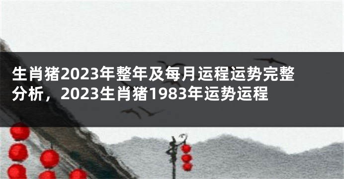 生肖猪2023年整年及每月运程运势完整分析，2023生肖猪1983年运势运程