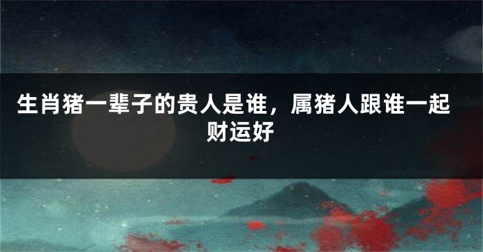生肖猪一辈子的贵人是谁，属猪人跟谁一起财运好