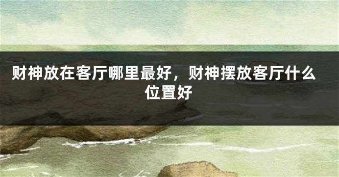 财神放在客厅哪里最好，财神摆放客厅什么位置好