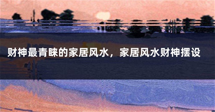 财神最青睐的家居风水，家居风水财神摆设