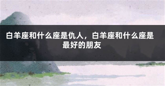 白羊座和什么座是仇人，白羊座和什么座是最好的朋友