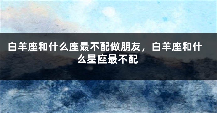白羊座和什么座最不配做朋友，白羊座和什么星座最不配
