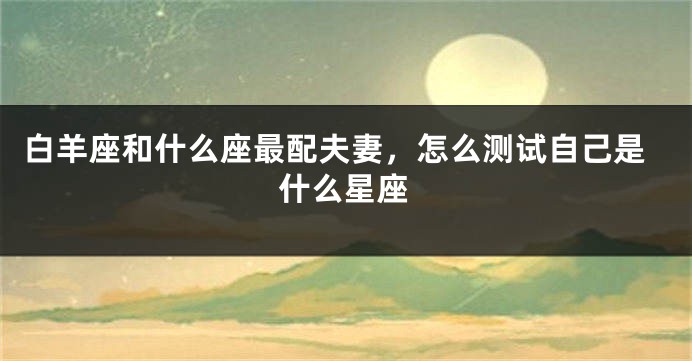 白羊座和什么座最配夫妻，怎么测试自己是什么星座