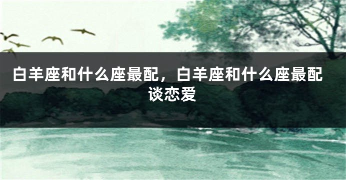 白羊座和什么座最配，白羊座和什么座最配谈恋爱