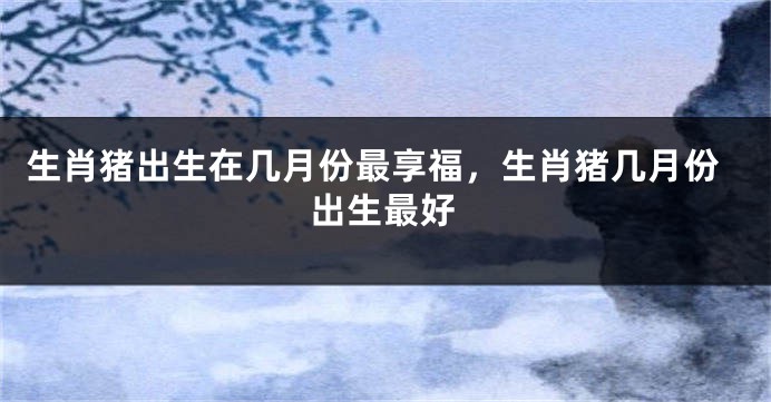 生肖猪出生在几月份最享福，生肖猪几月份出生最好