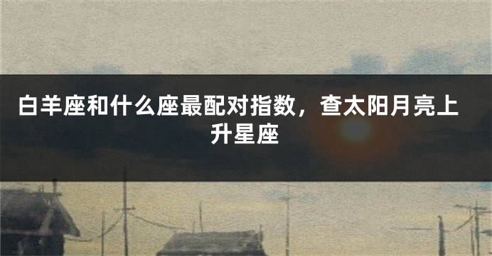 白羊座和什么座最配对指数，查太阳月亮上升星座