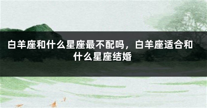 白羊座和什么星座最不配吗，白羊座适合和什么星座结婚