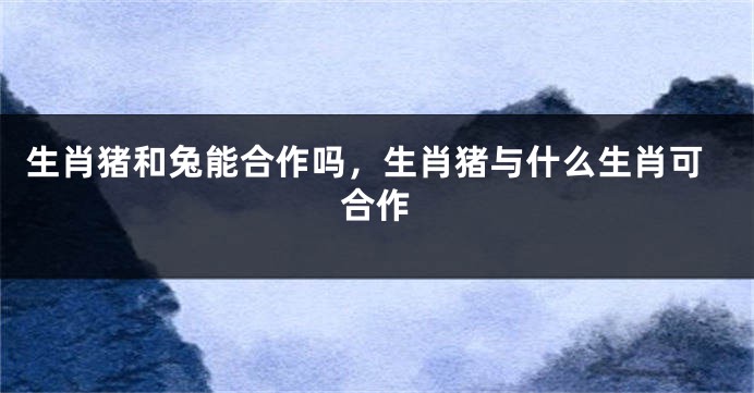 生肖猪和兔能合作吗，生肖猪与什么生肖可合作