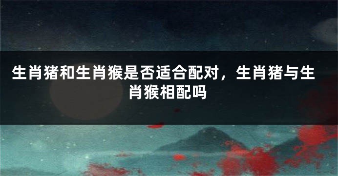 生肖猪和生肖猴是否适合配对，生肖猪与生肖猴相配吗