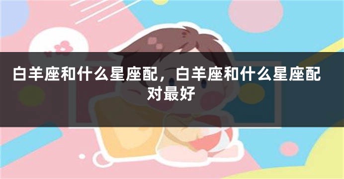 白羊座和什么星座配，白羊座和什么星座配对最好