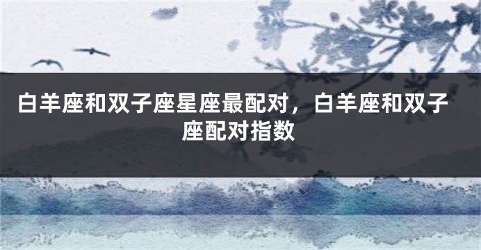 白羊座和双子座星座最配对，白羊座和双子座配对指数