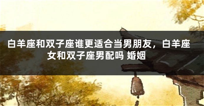 白羊座和双子座谁更适合当男朋友，白羊座女和双子座男配吗 婚姻