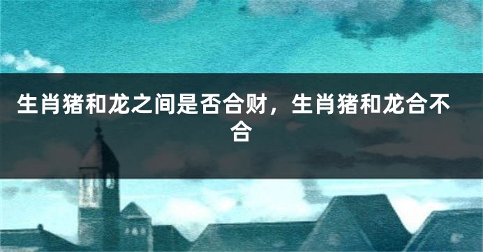 生肖猪和龙之间是否合财，生肖猪和龙合不合