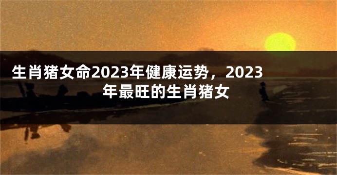 生肖猪女命2023年健康运势，2023年最旺的生肖猪女