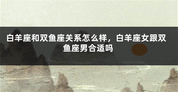 白羊座和双鱼座关系怎么样，白羊座女跟双鱼座男合适吗