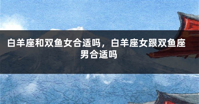 白羊座和双鱼女合适吗，白羊座女跟双鱼座男合适吗